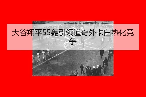 大谷翔平55轰引领道奇外卡白热化竞争