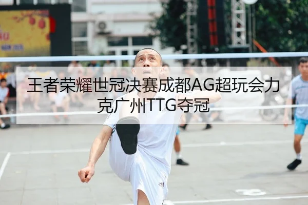 王者荣耀世冠决赛成都AG超玩会力克广州TTG夺冠