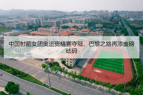 中国射箭女团奥运资格赛夺冠，巴黎之路再添重磅砝码