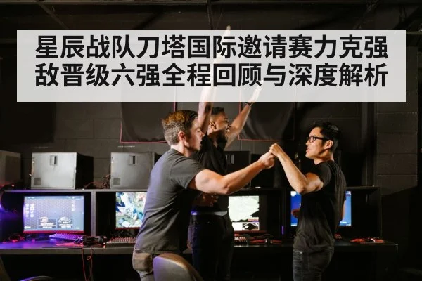 星辰战队刀塔国际邀请赛力克强敌晋级六强全程回顾与深度解析